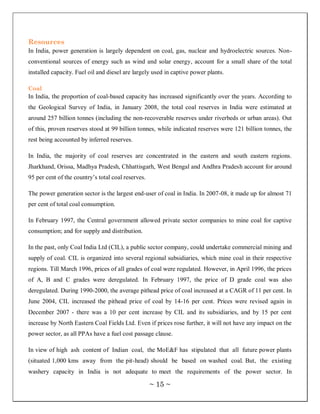 Resources
In India, power generation is largely dependent on coal, gas, nuclear and hydroelectric sources. Non-
conventional sources of energy such as wind and solar energy, account for a small share of the total
installed capacity. Fuel oil and diesel are largely used in captive power plants.

Coal
In India, the proportion of coal-based capacity has increased significantly over the years. According to
the Geological Survey of India, in January 2008, the total coal reserves in India were estimated at
around 257 billion tonnes (including the non-recoverable reserves under riverbeds or urban areas). Out
of this, proven reserves stood at 99 billion tonnes, while indicated reserves were 121 billion tonnes, the
rest being accounted by inferred reserves.

In India, the majority of coal reserves are concentrated in the eastern and south eastern regions.
Jharkhand, Orissa, Madhya Pradesh, Chhattisgarh, West Bengal and Andhra Pradesh account for around
95 per cent of the country‘s total coal reserves.

The power generation sector is the largest end-user of coal in India. In 2007-08, it made up for almost 71
per cent of total coal consumption.

In February 1997, the Central government allowed private sector companies to mine coal for captive
consumption; and for supply and distribution.

In the past, only Coal India Ltd (CIL), a public sector company, could undertake commercial mining and
supply of coal. CIL is organized into several regional subsidiaries, which mine coal in their respective
regions. Till March 1996, prices of all grades of coal were regulated. However, in April 1996, the prices
of A, B and C grades were deregulated. In February 1997, the price of D grade coal was also
deregulated. During 1990-2000, the average pithead price of coal increased at a CAGR of 11 per cent. In
June 2004, CIL increased the pithead price of coal by 14-16 per cent. Prices were revised again in
December 2007 - there was a 10 per cent increase by CIL and its subsidiaries, and by 15 per cent
increase by North Eastern Coal Fields Ltd. Even if prices rose further, it will not have any impact on the
power sector, as all PPAs have a fuel cost passage clause.

In view of high ash content of Indian coal, the MoE&F has stipulated that all future power plants
(situated 1,000 kms away from the pit-head) should be based on washed coal. But, the existing
washery capacity in India is not adequate to meet the requirements of the power sector. In

                                                    ~ 15 ~
 