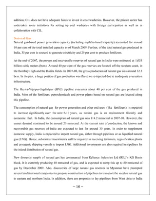 addition, CIL does not have adequate funds to invest in coal washeries. However, the private sector has
undertaken some initiatives for setting up coal washeries with foreign participation as well as in
collaboration with CIL.

Natural Gas
Natural gas-based power generation capacity (including naphtha-based capacity) accounted for around
10 per cent of the total installed capacity as of March 2009. Further, of the total natural gas produced in
India, 35 per cent is sourced to generate electricity and 29 per cent to produce fertilizers.

At the end of 2007, the proven and recoverable reserves of natural gas in India were estimated at 1,055
billion cubic meters (bcm). Around 40 per cent of the gas reserves are located off the western coast, in
the Bombay High and the Hazira fields. In 2007-08, the gross production of natural gas was around 32.3
bcm. In the past, a large portion of gas production was flared or re-injected due to inadequate evacuation
infrastructure.

The Hazira-Vijaipur-Jagdishpur (HVJ) pipeline evacuates about 40 per cent of the gas produced in
India. Most of the fertilizers, petrochemicals and power plants based on natural gas are located along
this pipeline.

The consumption of natural gas for power generation and other end uses (like fertilizers) is expected
to increase significantly over the next 5-10 years, as natural gas is an environment friendly and
economic fuel. In India, the consumption of natural gas was 114.2 mmscmd in 2007-08. However, the
unmet demand continued to be around 20 mmscmd. At the current rate of production, the known and
recoverable gas reserves of India are expected to last for around 30 years. In order to supplement
domestic supply, India is expected to import natural gas, either through pipelines or as liquefied natural
gas (LNG). Hence, substantial investments will be required in receiving terminals, regasification plants
and cryogenic shipping vessels to import LNG. Additional investments are also required in pipelines for
the inland distribution of natural gas.

New domestic supply of natural gas has commenced from Reliance Industries Ltd (RIL)‘s KG Basin
block. It is currently producing 40 mmscmd of gas, and is expected to ramp this up to 80 mmscmd of
gas by December 2009. Also, discoveries of large natural gas reserves in Myanmar have prompted
several multinational companies to propose construction of pipelines to transport the surplus natural gas
to eastern and northern India. In addition, there are proposals to lay pipelines from West Asia to India

                                                  ~ 16 ~
 