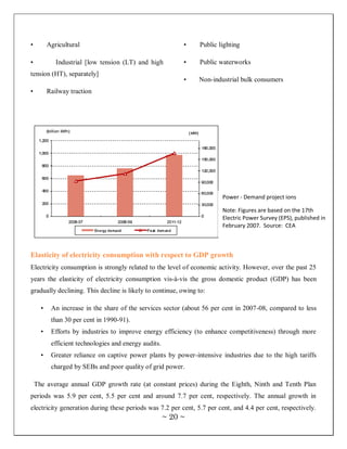 •         Agricultural                                      •   Public lighting

•            Industrial [low tension (LT) and high          •   Public waterworks
tension (HT), separately]
                                                            •   Non-industrial bulk consumers
•         Railway traction




                                                                        Power - Demand project ions

                                                                        Note: Figures are based on the 17th
                                                                        Electric Power Survey (EPS), published in
                                                                        February 2007. Source: CEA



Elasticity of electricity consumption with respect to GDP growth
Electricity consumption is strongly related to the level of economic activity. However, over the past 25
years the elasticity of electricity consumption vis-à-vis the gross domestic product (GDP) has been
gradually declining. This decline is likely to continue, owing to:

      •    An increase in the share of the services sector (about 56 per cent in 2007-08, compared to less
           than 30 per cent in 1990-91).
      •    Efforts by industries to improve energy efficiency (to enhance competitiveness) through more
           efficient technologies and energy audits.
      •    Greater reliance on captive power plants by power-intensive industries due to the high tariffs
           charged by SEBs and poor quality of grid power.

    The average annual GDP growth rate (at constant prices) during the Eighth, Ninth and Tenth Plan
periods was 5.9 per cent, 5.5 per cent and around 7.7 per cent, respectively. The annual growth in
electricity generation during these periods was 7.2 per cent, 5.7 per cent, and 4.4 per cent, respectively.
                                                       ~ 20 ~
 