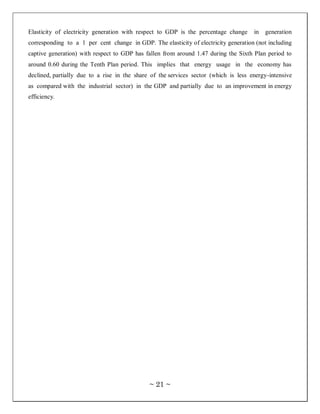 Elasticity of electricity generation with respect to GDP is the percentage change     in   generation
corresponding to a 1 per cent change in GDP. The elasticity of electricity generation (not including
captive generation) with respect to GDP has fallen from around 1.47 during the Sixth Plan period to
around 0.60 during the Tenth Plan period. This implies that energy usage in the economy has
declined, partially due to a rise in the share of the services sector (which is less energy-intensive
as compared with the industrial sector) in the GDP and partially due to an improvement in energy
efficiency.




                                              ~ 21 ~
 