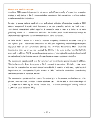 Overview and Structure
A reliable T&D system is important for the proper and efficient transfer of power from generating
stations to load centers. A T&D system comprises transmission lines, substations, switching stations,
transformers and distribution lines.

In order to ensure reliable supply of power and optimal utilization of generating capacity, a T&D
system is organized in a grid, which interconnects various generating stations and load centers.
This ensures uninterrupted power supply to a load centre, even if there is a failure at the local
generating station or a maintenance shutdown. In addition, power can be transmitted through an
alternate route if a particular section of the transmission line is unavailable.

In India, the T&D system is a three-tier structure comprising distribution networks, state grids
and regional grids. These distribution networks and state grids are primarily owned and operated by the
respective SEBs or state governments (through state electricity departments). Most                  inter-state
transmission links are owned and operated by PGCIL, with some jointly owned by the SEBs
concerned. In addition, PGCIL owns and operates a number of inter-regional transmission lines (part of
the national grid) to facilitate the transfer of power from a surplus region to one with deficit.

The transmission capacity added, over the years, has been lower than the generation capacity addition.
This is also seen by lower investments in T&D compared to generation. Globally, every rupee
invested in generation has an equal amount invested in T&D, however in India, every rupee invested
in generation has a corresponding 50 paisa invested in T&D. This has also resulted into excess loading
of transmission lines at around 90 per cent.

The transmission capacity added as a part of the national grid in the previous year has been at a brisk
pace of 5,550 MW from December 2006 to December 2007. This has been in line with the target of
37,150 MW to be added by the end of Eleventh Plan. The current inter-regional capacity stands at
17,000 MW (as on December 2007).




                                                   ~ 23 ~
 