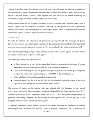 As peak demand for power does not take place at the same time in all states, it results in a surplus in one
state and deficit in another. Regional or inter-state grids facilitate the transfer of power from a surplus
region to the one facing a deficit. These regional grids also facilitate the optimal scheduling of
maintenance outages and better coordination between power plants.

These regional grids will be gradually integrated to form a national grid, whereby power from a
surplus region can be transferred to another, resulting in the optimal utilization of generating
capacity. For instance, the eastern region has some surplus power, which is transferred to the western
and northern regions as the two regions have deficit scenarios.

National grid
In order to optimize the utilization of generation capacity through the exchange of power
between the surplus and deficit regions, and exploit the uneven distribution of hydroelectric potential
across various regions, the Central government in 1981 approved a plan for setting up a national grid.

The plan envisaged setting up high-voltage transmission links across various regions in order to enable
the transfer of power from surplus to deficit regions.

The advantages of a national grid system are:

       A flatter demand curve (or a higher system load factor) on account of the exchange of power
       between regions, resulting in a better PLF and more economical operations;
       Lower investments required for new generation capacities (a full-scale national grid is expected
       to reduce the need for new capacities by up to 10,000 MW in the next 10 years.);
       Better scheduling of planned outages of power plants; and
       Improved stability of the grid, as the share of an individual generating station in the total
       capacity declines with greater integration of the power system.

The process of setting up the national grid was initiated with the formation of the central
sector power generating and transmission companies - National Thermal Power Corporation (NTPC),
National Hydroelectric Power Corporation (NHPC) and PGCIL. PGCIL was given the responsibility for
planning, constructing, operating and maintaining all inter-regional links and taking care of the
integrated operations of the national and regional grids.

A national grid would enable optimal utilization of energy resources by facilitating a uniform
thermal-hydel mix among various regions. From a regional perspective, the exploitation of
                                                 ~ 25 ~
 