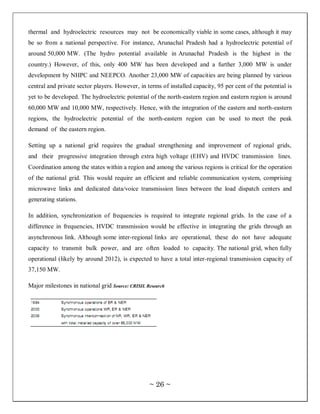 thermal and hydroelectric resources may not be economically viable in some cases, although it may
be so from a national perspective. For instance, Arunachal Pradesh had a hydroelectric potential of
around 50,000 MW. (The hydro potential available in Arunachal Pradesh is the highest in the
country.) However, of this, only 400 MW has been developed and a further 3,000 MW is under
development by NHPC and NEEPCO. Another 23,000 MW of capacities are being planned by various
central and private sector players. However, in terms of installed capacity, 95 per cent of the potential is
yet to be developed. The hydroelectric potential of the north-eastern region and eastern region is around
60,000 MW and 10,000 MW, respectively. Hence, with the integration of the eastern and north-eastern
regions, the hydroelectric potential of the north-eastern region can be used to meet the peak
demand of the eastern region.

Setting up a national grid requires the gradual strengthening and improvement of regional grids,
and their progressive integration through extra high voltage (EHV) and HVDC transmission lines.
Coordination among the states within a region and among the various regions is critical for the operation
of the national grid. This would require an efficient and reliable communication system, comprising
microwave links and dedicated data/voice transmission lines between the load dispatch centers and
generating stations.

In addition, synchronization of frequencies is required to integrate regional grids. In the case of a
difference in frequencies, HVDC transmission would be effective in integrating the grids through an
asynchronous link. Although some inter-regional links are operational, these do not have adequate
capacity to transmit bulk power, and are often loaded to capacity. The national grid, when fully
operational (likely by around 2012), is expected to have a total inter-regional transmission capacity of
37,150 MW.

Major milestones in national grid Source: CRISIL Research




                                                  ~ 26 ~
 
