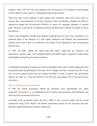 tolerance limits (49.2-50.3 Hz) and complying with the directions of the Regional Load Despatch
Centers (RLDCs), with respect to load despatch and drawing of power.

There have been several instances of grid collapse after constituent states drew excess power or
because there were fluctuations in the grid frequency. Under the Electricity (Supply) Act, SEBs are
expected to comply with the directions of RLDCs to ensure the integrated operation of regional
grids. However, in the absence of adequate incentives and disincentives, RLDCs are unable to enforce
the directives.

Further, load management, through load shedding or backing down by each of the constituents, is an
important aspect of the operation of a grid system. Inadequate load dispatch and communication
facilities often result in lack of co-ordination with respect to the scheduling of load and generation
between states.

In 1999, the CERC drafted the Indian Grid Code, which, along with the incentives and
disincentives notified under the Availability-Based Tariff (ABT) Order, is expected to induce better
grid discipline among the various grid constituents.




Unscheduled interchange (UI) charges are levied on defaulting entities which overdraw/under draw from
the grid and disturb the grid balance. Previously, the UI charges had been escalated up to Rs 10 per
unit of excess capacity drawn. However, recently the CERC in order to improve the grid stability
reduced the band (i.e. From 50.5-49.0 Hz to 50.3-49.2 Hz), and charges to Rs 7.3 per unit of excess
units drawn.

Private investments in transmission
In 1998, the Central government enacted the Electricity Laws (Amendment) Act, which
recognized transmission as an independent activity (distinct from generation and distribution), and
allowed private investments in the sector.

According to the government policy, the STUs, SEBs or their successor entities and the central
transmission utility (CTU) PGCIL will identify transmission projects for the intra-state and inter-
state/inter-regional transmission of power, respectively.




                                                 ~ 28 ~
 