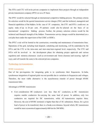 The STUs and CTU will invite private companies to implement these projects through an independent
private transmission company (IPTC) or on a JV basis.

The IPTC would be selected through an international competitive bidding process. The primary criteria
for selection would be the quoted transmission service charges (TSC) and the technical, managerial and
financial capabilities of the bidders. In the case of JV companies, the CTU and STUs could own an
equity stake of up to 26 per cent. JV partners could also be selected on the basis of an
international   competitive        bidding   process. Further, the primary selection criteria would be the
technical and financial strength of the bidders. Transmission service charges would be determined on a
cost plus basis under the supervision of the CERC or SERCs.

The IPTC‘s role will be limited to the construction, ownership and maintenance of transmission lines.
Operations of the grid, including load dispatch, scheduling and monitoring, will be undertaken by the
STUs and the CTU at the intra-state and inter-state/inter-regional level, respectively. The CTU and
STUs will be involved         in     the development phase for obtaining project approvals and various
regulatory and statutory clearances (such as environment and forest clearance and securing right-of-
way), and will transfer the same to the selected private companies.

Technology in transmission

HVDC transmission
One of the pre-requisites for integrating grids is to synchronies their frequencies. In India,
synchronous integration of regional grids was not possible due to variations in frequencies and voltages.
Therefore, the most viable alternative is the asynchronous transfer of power through HVDC
transmission links.

Advantages of HVDC transmission

       Cost consideration: DC conductors cost less than AC conductors, as DC transmission
       requires smaller conductors for carrying the same load of power. In addition, only two
       conductors are required for DC transmission, while AC transmission requires three.
       However, the cost of HVDC terminals is higher than that of AC substations. Hence, for a given
       load of power to be transferred, there is a break-even distance, beyond which, DC transmission
       would be more economical (approximately 600 km for 500 MW).



                                                    ~ 29 ~
 