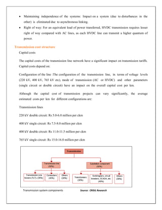 Maintaining independence of the systems: Impact on a system (due to disturbances in the
      other) is eliminated due to asynchronous linking.
      Right of way: For an equivalent load of power transferred, HVDC transmission requires lesser
      right of way compared with AC lines, as each HVDC line can transmit a higher quantum of
      power.

Transmission cost structure
   Capital costs

   The capital costs of the transmission line network have a significant impact on transmission tariffs.
   Capital costs depend on:

   Configuration of the line :The configuration of the transmission line, in terms of voltage levels
   (220 kV, 400 kV, 765 kV etc), mode of transmission (AC or HVDC) and other parameters
   (single circuit or double circuit) have an impact on the overall capital cost per km.

   Although the capital cost of transmission projects can vary significantly, the average
   estimated costs per km for different configurations are:

   Transmission lines

   220 kV double circuit: Rs 5.0-6.0 million per ckm

   400 kV single circuit: Rs 7.5-8.0 million per ckm

   400 kV double circuit: Rs 11.0-11.5 million per ckm

   765 kV single circuit: Rs 15.0-16.0 million per ckm




      Transmission system components               Source: CRISIL Research
                                               ~ 30 ~
 