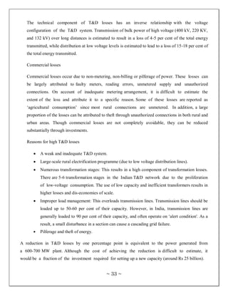 The technical component of T&D losses has an inverse relationship with the voltage
   configuration of the T&D system. Transmission of bulk power of high voltage (400 kV, 220 KV,
   and 132 kV) over long distances is estimated to result in a loss of 4-5 per cent of the total energy
   transmitted, while distribution at low voltage levels is estimated to lead to a loss of 15-18 per cent of
   the total energy transmitted.

   Commercial losses

   Commercial losses occur due to non-metering, non-billing or pilferage of power. These losses can
   be largely attributed to faulty meters, reading errors, unmetered supply and unauthorized
   connections. On account of inadequate metering arrangement, it is difficult to estimate the
   extent of the loss and attribute it to a specific reason. Some of these losses are reported as
   ‗agricultural consumption‘ since most rural connections are unmetered. In addition, a large
   proportion of the losses can be attributed to theft through unauthorized connections in both rural and
   urban areas. Though commercial losses are not completely avoidable, they can be reduced
   substantially through investments.

   Reasons for high T&D losses

          A weak and inadequate T&D system.
          Large-scale rural electrification programme (due to low voltage distribution lines).
          Numerous transformation stages: This results in a high component of transformation losses.
          There are 5-6 transformation stages in the Indian T&D network due to the proliferation
          of low-voltage consumption. The use of low capacity and inefficient transformers results in
          higher losses and dis-economies of scale.
          Improper load management: This overloads transmission lines. Transmission lines should be
          loaded up to 50-60 per cent of their capacity. However, in India, transmission lines are
          generally loaded to 90 per cent of their capacity, and often operate on ‗alert condition'. As a
          result, a small disturbance in a section can cause a cascading grid failure.
          Pilferage and theft of energy.

A reduction in T&D losses by one percentage point is equivalent to the power generated from
a 600-700 MW plant. Although the cost of achieving the reduction is difficult to estimate, it
would be a fraction of the investment required for setting up a new capacity (around Rs 25 billion).


                                                 ~ 33 ~
 