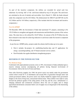As part of the incentive component, the utilities are rewarded for actual cash loss
reductions by waiving half of the cash losses reduced by way of free grant. The cash losses
are calculated as the net of subsidy and receivables. Up to March 31, 2008, the funds released
under this component were Rs 28.8 billion. The disbursement for 2006-07 and 2007-08 was Rs
10.2 billion and Rs 14.0 billion, respectively. (This includes both the investment and incentive
components.)

New R-APDRP
Till December 2008, the Government of India had sanctioned 571 projects, amounting to Rs
170.33 billion to strengthen and upgrade sub-transmission and distribution systems of the various
states. The states have so far utilized Rs 126.07 billion. An amount of Rs 28.79 billion has also
been released to nine states for achieving reduction in cash losses under the incentive component
of the programme.

 As per the new APDRP policy, projects under the scheme shall be taken up in two parts:

       Part-A includes the projects for establishing baseline data and IT applications for
       energy accounting/auditing and IT-based consumer service centers.
       Part-B includes the regular distribution strengthening projects


REFORMS IN THE POWER SECTOR
Pre Reform Stage
Confronted with unprecedented economic crisis in 1991, Government of India embarked upon a
massive cleanup exercise encompassing all policies having financial involvement of
Governments- both at the level of Union and States.

Since after Electricity (supply) Act 1948, the power sector was mainly under the government
control which owned 95 % of distribution and around 98% of generation through states' and
central government utilities, the power sector was chiefly funded by support from government
budgets in the form of long term, concessional interest loans. These utilities were made to carry
forward the political agenda of the ruling parties of the day and the cross- subsidization i.e.
charging industrial and commercial consumers above the cost of supply and to charge
agricultural and domestic consumers below cost of supply was an integral part of the functioning
of the utilities.



                                            ~ 36 ~
 