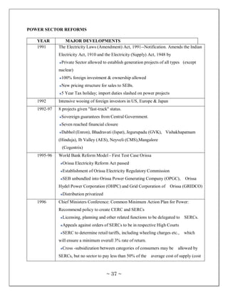 POWER SECTOR REFORMS

   YEAR         MAJOR DEVELOPMENTS
   1991      The Electricity Laws (Amendment) Act, 1991--Notification. Amends the Indian
             Electricity Act, 1910 and the Electricity (Supply) Act, 1948 by
              Private Sector allowed to establish generation projects of all types (except
             nuclear)
              100% foreign investment & ownership allowed
              New pricing structure for sales to SEBs.
              5 Year Tax holiday; import duties slashed on power projects
   1992      Intensive wooing of foreign investors in US, Europe & Japan
   1992-97   8 projects given "fast-track" status.
              Sovereign guarantees from Central Government.
              Seven reached financial closure
              Dabhol (Enron), Bhadravati (Ispat), Jegurupadu (GVK), Vishakhapatnam
             (Hinduja), Ib Valley (AES), Neyveli (CMS),Mangalore
               (Cogentrix)
   1995-96   World Bank Reform Model - First Test Case Orissa
               Orissa Electricity Reform Act passed
               Establishment of Orissa Electricity Regulatory Commission
               SEB unbundled into Orissa Power Generating Company (OPGC),           Orissa
             Hydel Power Corporation (OHPC) and Grid Corporation of         Orissa (GRIDCO)
               Distribution privatized
   1996      Chief Ministers Conference: Common Minimum Action Plan for Power:
             Recommend policy to create CERC and SERCs
               Licensing, planning and other related functions to be delegated to   SERCs.
               Appeals against orders of SERCs to be in respective High Courts
               SERC to determine retail tariffs, including wheeling charges etc.,   which
             will ensure a minimum overall 3% rate of return.
               Cross -subsidization between categories of consumers may be      allowed by
             SERCs, but no sector to pay less than 50% of the   average cost of supply (cost



                                         ~ 37 ~
 