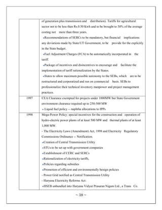 of generation plus transmission and        distribution). Tariffs for agricultural
       sector not to be less than Rs.0.50 Kwh and to be brought to 50% of the average
       costing not   more than three years.
         Recommendations of SERCs to be mandatory, but financial              implications
       any deviations made by State/UT Government, to be            provide for the explicitly
       in the State budget.
         Fuel Adjustment Charges (FCA) to be automatically incorporated in             the
       tariff.
         Package of incentives and disincentives to encourage and          facilitate the
       implementation of tariff rationalization by the States.
         States to allow maximum possible autonomy to the SEBs, which              are to be
       restructured and corporatized and run on commercial          basis. SEBs to
       professionalize their technical inventory manpower and project management
       practices.
1997   CEA Clearance exempted for projects under 1000MW but State Government
       environment clearance required up to 250-500 MW
         Liquid fuel policy -- naphtha allocations to IPPs
1998   Mega-Power Policy: special incentives for the construction and operation of
       hydro-electric power plants of at least 500 MW and thermal plants of at least
       1,000 MW.
       - The Electricity Laws (Amendment) Act, 1998 and Electricity Regulatory
       Commissions Ordinance -- Notification.
        Creation of Central Transmission Utility
        STUs to be set up with government companies
        Establishment of CERC and SERCs
        Rationalization of electricity tariffs,
        Policies regarding subsidies
        Promotion of efficient and environmentally benign policies
       - Power Grid notified as Central Transmission Utility
       - Haryana Electricity Reforms Act:
        HSEB unbundled into Haryana Vidyut Prasaran Nigam Ltd., a Trans Co.

                                   ~ 38 ~
 