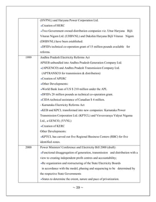 (HVPNL) and Haryana Power Corporation Ltd.
        Creation of HERC
        Two Government owned distribution companies viz. Uttar Haryana Bijli
       Vitaran Nigam Ltd. (UHBVNL) and Dakshin Haryana Bijli Vitaran Nigam
       (DHBVNL) have been established.
        DFID's technical co-operation grant of 15 million pounds available for
       reforms.
1999   Andhra Pradesh Electricity Reforms Act
       APSEB unbundled into Andhra Pradesh Generation Company Ltd.
        (APGENCO) and Andhra Pradesh Transmission Company Ltd.
        (APTRANSCO for transmission & distribution)
        Creation of APERC
        Other Developments:
        World Bank loan of US $ 210 million under the APL
        DFID's 28 million pounds as technical co-operation grant.
        CIDA technical assistance of Canadian $ 4 million.
       - Karnataka Electricity Reforms Act
        KEB and KPCL transformed into new companies: Karnataka Power
       Transmission Corporation Ltd. (KPTCL) and Visvesvaraya Vidyut Nigama
       Ltd., a GENCO, (VVNL)
        Creation of KERC
       Other Developments:
        KPTCL has carved out five Regional Business Centers (RBC) for five
       identified zones.
2000   Power Ministers' Conference and Electricity Bill 2000 (draft):
        Functional disaggregation of generation, transmission and distribution with a
       view to creating independent profit centres and accountability;
        Re organization and restructuring of the State Electricity Boards
        in accordance with the model, phasing and sequencing to be determined by
       the respective State Governments
        States to determine the extent, nature and pace of privatization.

                                  ~ 39 ~
 