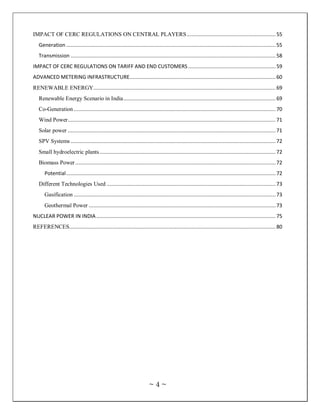 IMPACT OF CERC REGULATIONS ON CENTRAL PLAYERS ........................................................... 55
   Generation ........................................................................................................................................... 55
   Transmission ........................................................................................................................................ 58
IMPACT OF CERC REGULATIONS ON TARIFF AND END CUSTOMERS .......................................................... 59
ADVANCED METERING INFRASTRUCTURE................................................................................................. 60
RENEWABLE ENERGY......................................................................................................................... 69
   Renewable Energy Scenario in India ..................................................................................................... 69
   Co-Generation ...................................................................................................................................... 70
   Wind Power .......................................................................................................................................... 71
   Solar power .......................................................................................................................................... 71
   SPV Systems ........................................................................................................................................ 72
   Small hydroelectric plants ..................................................................................................................... 72
   Biomass Power ..................................................................................................................................... 72
      Potential ........................................................................................................................................... 72
   Different Technologies Used ................................................................................................................ 73
      Gasification ...................................................................................................................................... 73
      Geothermal Power ............................................................................................................................ 73
NUCLEAR POWER IN INDIA ....................................................................................................................... 75
REFERENCES......................................................................................................................................... 80




                                                                        ~4~
 
