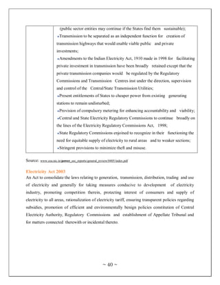 (public sector entities may continue if the States find them sustainable);
                      Transmission to be separated as an independent function for creation of
                     transmission highways that would enable viable public and private
                     investments;
                      Amendments to the Indian Electricity Act, 1910 made in 1998 for facilitating
                     private investment in transmission have been broadly retained except that the
                     private transmission companies would be regulated by the Regulatory
                     Commissions and Transmission Centres inst under the direction, supervision
                     and control of the Central/State Transmission Utilities;
                      Present entitlements of States to cheaper power from existing generating
                     stations to remain undisturbed;
                      Provision of compulsory metering for enhancing accountability and viability;
                      Central and State Electricity Regulatory Commissions to continue broadly on
                     the lines of the Electricity Regulatory Commissions Act, 1998;
                      State Regulatory Commissions enjoined to recognize in their functioning the
                     need for equitable supply of electricity to rural areas and to weaker sections;
                      Stringent provisions to minimize theft and misuse.

Source: www.cea.nic.in/power_sec_reports/general_review/0405/index.pdf

Electricity Act 2003
An Act to consolidate the laws relating to generation, transmission, distribution, trading and use
of electricity and generally for taking measures conducive to development                of electricity
industry, promoting competition therein, protecting interest of consumers and supply of
electricity to all areas, rationalization of electricity tariff, ensuring transparent policies regarding
subsidies, promotion of efficient and environmentally benign policies constitution of Central
Electricity Authority, Regulatory Commissions and establishment of Appellate Tribunal and
for matters connected therewith or incidental thereto.




                                                    ~ 40 ~
 