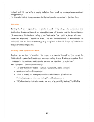 bodies5, and (ii) rural off-grid supply including those based on renewable/nonconventional
energy resources.
No license is required for generating or distributing in rural areas notified by the State Govt.


Licensing

Trading has been recognized as a separate licensed activity along with transmission and
distribution. However, a license is not required in respect of (i) trading by a distribution licensee,
(ii) transmission, distribution or trading by any Govt., as the Govt. would be deemed a licensee.
Electricity Regulatory Commission (ERC), on the recommendation of Government, in
accordance with the national electricity policy and public interest can exempt any of the local
bodies6 from requiring license.


Trading and Captive Generation

Trading, i.e., purchase of electricity for resale, is a separate licensed activity, except for
distribution licensees who do not require a separate trading license. Traders can enter into direct
contracts with the consumers and determine its terms and conditions (including tariff).
The Appropriate Commission may specify
       The entry barriers for traders – technical requirements, capital adequacy
       requirement, and credit-worthiness;
       Duties re. supply and trading in electricity to be discharged by a trader; and
       Fix trading margin in intra-state trading if considered necessary.
       ERCs have to develop trading market and have to be guided by National Tariff Policy.




                                              ~ 42 ~
 