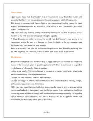 Open Access

Open access means non-discriminatory use of transmission lines, distribution system and
associated facilities by any licensee/consumer/Genco in accordance with ERC regulations.
The licensees, consumers and Gencos have to pay transmission/wheeling charges for open
access. Consumers has to also pay a surcharge (to be utilized to meet cross subsidy) determined
by ERC, for open access.
ERC may order any licensee owning intervening transmission facilities to provide use of
facilities to any other licensee, to the extent of surplus capacity.
A State Transmission Utility is obliged to provide non-discriminatory open access to its
transmission system for use by a licensee or Genco forthwith, or by any consumer once
distribution level open access has been provided.
There is no statutory time limit for introduction of open access. ERC has to determine by June
10, 2004 the phases and conditions, subject to which open access would be introduced.

Distribution

The distribution licensee has a mandatory duty to supply on request of consumer in a time bound
manner if the consumer agrees to pay the applicable tariff. ERC is empowered to suspend or
revoke license of a Discom for failure to maintain
Uninterrupted supply. Distribution licensee is empowered to recover charges/expenses/security
and disconnect supply for non-payment of dues.
Discoms can enter into direct contracts with consumers.
Discoms can engage in other businesses but have to share revenue to reduce wheeling charges,
and maintains separate accounts for the same.
ERCs may grant more than one distribution licenses can be issued in a given area, permitting
them to supply electricity through their own distribution system. To get a subsequent distribution
license any person will have to comply with additional requirements prescribed by GoI regarding
capital adequacy, creditworthiness, or Code of Conduct etc. If an applicant meets such
requirements, he shall not be denied grant of the license.




                                               ~ 43 ~
 