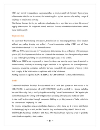 ERCs may permit by regulations a consumer/class to receive supply of electricity from anyone
other than the distribution licensee of the area of supply – against payment of wheeling charge &
surcharge in lieu of cross subsidy.
Distribution licensee is free to undertake distribution for a specified area within his area of
supply without need for a separate license. Provided that the distribution licensee shall remain
liable for the supply.


Transmission

To secure non-discriminatory open access, transmission has been segregated as a wires function
without any trading (buying and selling). Central transmission utility (CTU) and all State
transmission utilities (STUs) are deemed licensee.
CTU and STUs functions are (i) Transmission; (ii) planning & co-ordination of transmission
system; (iii) development of efficient and economical transmission lines from generating stations
to load centers; (iv) providing non-discriminatory open access to the system.
RLDCs and SLDCs are empowered to issue directions, and exercise supervision & control to
ensure stability, efficiency & economy of grid operation in the region and the State respectively.
Licensees, generating companies and other persons connected with operation of power system
shall comply. SLDC shall ensure compliance with RLDC directions.
Pending creation of separate RLDCs & SLDCs, the CTU and the STU shall perform the role.


Tariff

Government has been distanced from determination of tariff. This power has been vested in the
CERC/SERC. In determination of tariff CERC/SERC shall be guided by factors including
National Electricity Policy, tariff policy (formulated by Central Government), CERC‘s principles
and methodologies for setting tariff and principles rewarding efficiency and multiyear tariff.
In case tariff is determined through transparent bidding as per Government of India guidelines,
the same shall be adopted by the ERCs.
To promote competition among distribution licensees, where there are 2 or more distribution
licensees supplying in an area, the ERC may fix only maximum ceiling of tariff for retail sale.
The PPAs/BSAs entered into before 10th June, 2003 have not been explicitly saved or granted a
protection from regulatory intervention.

                                             ~ 44 ~
 