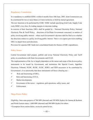 Regulatory Commission

It is mandatory to establish SERCs within 6 months from 10th June, 2003. Joint Commission can
be constituted for two or more States or Union territories or both by mutual agreement.
The new functions to be performed by CERC/ SERC include specifying Grid Code, Supply Code
(only SERC), levy fees, fix trading margins in interstate trading.
In exercise of their functions, ERCs shall be guided by – National Electricity Policy, National
Electricity Plan & Tariff Policy; directions of GoI/State Government concerned, in matters of
policy involving public interest – where such Government‘s decision shall be final as to whether
the directions relates to a policy involving public interest. There is no express provision enabling
ERCs to depart from such directions.
Provision for separate ERC funds (not consolidated funds) for finance of ERC expenditures.


Policy Issues

Central Government shall prepare, publish and revise National Electricity Policy and Tariff
policy in consultation with State Governments and CEA9.
The implementation of the Act is largely dependent on the nature and scope of the diverse policy
instruments to be issued by Government, and institutions like Special Courts, Appellate
Electricity Tribunal, NLDC, RLDC, SLDC, SERCs and SEB successors to be constituted by
Government‘s. It is noteworthy that these instruments will have a bearing are:-
       Role and functioning of ERCs,
      Role and functioning of CEA,
      Market development,
      Governance of the sector – regulation, grid operations, safety issues, and
      Enforcement.



Mega Power Policy


Eligibility: Inter-state projects of 700 MW (thermal) and 350 MW (hydro) for Jammu & Kashmir
and North Eastern states; 1,000 MW (thermal) and 500 MW (hydro) for others.
• Exemption from custom duties, excise & central levies.

                                             ~ 45 ~
 