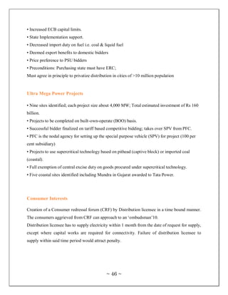 • Increased ECB capital limits.
• State Implementation support.
• Decreased import duty on fuel i.e. coal & liquid fuel
• Deemed export benefits to domestic bidders
• Price preference to PSU bidders
• Preconditions: Purchasing state must have ERC;
Must agree in principle to privatize distribution in cities of >10 million population



Ultra Mega Power Projects

• Nine sites identified; each project size about 4,000 MW; Total estimated investment of Rs 160
billion.
• Projects to be completed on built-own-operate (BOO) basis.
• Successful bidder finalized on tariff based competitive bidding; takes over SPV from PFC.
• PFC is the nodal agency for setting up the special purpose vehicle (SPV) for project (100 per
cent subsidiary)
• Projects to use supercritical technology based on pithead (captive block) or imported coal
(coastal).
• Full exemption of central excise duty on goods procured under supercritical technology.
• Five coastal sites identified including Mundra in Gujarat awarded to Tata Power.




Consumer Interests

Creation of a Consumer redressal forum (CRF) by Distribution licensee in a time bound manner.
The consumers aggrieved from CRF can approach to an ‗ombudsman‘10.
Distribution licensee has to supply electricity within 1 month from the date of request for supply,
except where capital works are required for connectivity. Failure of distribution licensee to
supply within said time period would attract penalty.




                                              ~ 46 ~
 