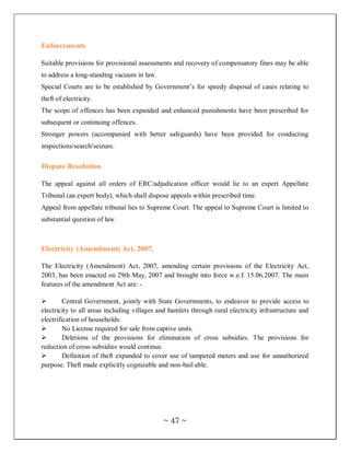 Enforcements

Suitable provisions for provisional assessments and recovery of compensatory fines may be able
to address a long-standing vacuum in law.
Special Courts are to be established by Government‘s for speedy disposal of cases relating to
theft of electricity.
The scope of offences has been expanded and enhanced punishments have been prescribed for
subsequent or continuing offences.
Stronger powers (accompanied with better safeguards) have been provided for conducting
inspections/search/seizure.

Dispute Resolution

The appeal against all orders of ERC/adjudication officer would lie to an expert Appellate
Tribunal (an expert body), which shall dispose appeals within prescribed time.
Appeal from appellate tribunal lies to Supreme Court. The appeal to Supreme Court is limited to
substantial question of law.



Electricity (Amendment) Act, 2007.

The Electricity (Amendment) Act, 2007, amending certain provisions of the Electricity Act,
2003, has been enacted on 29th May, 2007 and brought into force w.e.f. 15.06.2007. The main
features of the amendment Act are: -

        Central Government, jointly with State Governments, to endeavor to provide access to
electricity to all areas including villages and hamlets through rural electricity infrastructure and
electrification of households.
        No License required for sale from captive units.
        Deletions of the provisions for elimination of cross subsidies. The provisions for
reduction of cross subsidies would continue.
        Definition of theft expanded to cover use of tampered meters and use for unauthorized
purpose. Theft made explicitly cognizable and non-bail able.




                                             ~ 47 ~
 
