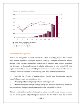Demand Side Management

Demand-side management is used to describe the actions of a utility, beyond the customer's
meter, with the objective of altering the end-use of electricity - whether it be to increase demand,
decrease it, shift it between high and low peak periods, or manage it when there are intermittent
load demands - in the overall interests of reducing utility costs. In other words DSM is the
implementation of those measures that help the customers to use electricity more efficiency and
it doing so reduce the customers to use the utility costs. DSM can be achieved through.

      Improving the efficiency of various end-uses through better housekeeping correcting
energy leakages, system conversion losses, etc ;
      Developing and promoting energy efficient technologies, and
      Demand management through adopting soft options like higher prices during peak hours,
concessional rates during off-peak hours seasonal tariffs, interruptible tariffs, etc.

DSM, in a wider definition, also includes options such as renewable energy systems, combined
heat and power systems, independent power purchase, etc, that utility to meet the customer's

                                               ~ 48 ~
 
