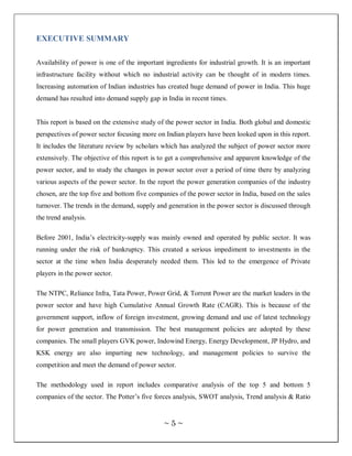 EXECUTIVE SUMMARY

Availability of power is one of the important ingredients for industrial growth. It is an important
infrastructure facility without which no industrial activity can be thought of in modern times.
Increasing automation of Indian industries has created huge demand of power in India. This huge
demand has resulted into demand supply gap in India in recent times.


This report is based on the extensive study of the power sector in India. Both global and domestic
perspectives of power sector focusing more on Indian players have been looked upon in this report.
It includes the literature review by scholars which has analyzed the subject of power sector more
extensively. The objective of this report is to get a comprehensive and apparent knowledge of the
power sector, and to study the changes in power sector over a period of time there by analyzing
various aspects of the power sector. In the report the power generation companies of the industry
chosen, are the top five and bottom five companies of the power sector in India, based on the sales
turnover. The trends in the demand, supply and generation in the power sector is discussed through
the trend analysis.

Before 2001, India‘s electricity-supply was mainly owned and operated by public sector. It was
running under the risk of bankruptcy. This created a serious impediment to investments in the
sector at the time when India desperately needed them. This led to the emergence of Private
players in the power sector.

The NTPC, Reliance Infra, Tata Power, Power Grid, & Torrent Power are the market leaders in the
power sector and have high Cumulative Annual Growth Rate (CAGR). This is because of the
government support, inflow of foreign investment, growing demand and use of latest technology
for power generation and transmission. The best management policies are adopted by these
companies. The small players GVK power, Indowind Energy, Energy Development, JP Hydro, and
KSK energy are also imparting new technology, and management policies to survive the
competition and meet the demand of power sector.

The methodology used in report includes comparative analysis of the top 5 and bottom 5
companies of the sector. The Potter‘s five forces analysis, SWOT analysis, Trend analysis & Ratio


                                              ~5~
 