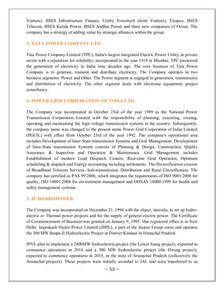 Venture), BSES Infrastructure Finance, Utility Powertech (Joint Venture), Ticapco, BSES
Telecom, BSES Kerala Power, BSES Andhra Power and three new companies of Orissa. The
company has a strategy of adding value by strategic alliances within the group.

3. TATA POWER COMPANY LTD

Tata Power Company Limited (TPC), India's largest integrated Electric Power Utility in private
sector with a reputation for reliability, incorporated in the year 1919 at Mumbai. TPC pioneered
the generation of electricity in India nine decades ago. The core business of Tata Power
Company is to generate, transmit and distribute electricity. The Company operates in two
business segments: Power and Other. The Power segment is engaged in generation, transmission
and distribution of electricity. The other segment deals with electronic equipment, project
consultancy.

4. POWER GRID CORPORATION OF INDIA LTD

The Company was incorporated in October 23rd of the year 1989 as the National Power
Transmission Corporation Limited with the responsibility of planning, executing, owning,
operating and maintaining the high voltage transmission systems in the country. Subsequently,
the company name was changed to the present name Power Grid Corporation of India Limited
(PGCIL) with effect from October 23rd of the year 1992. The company's operational area
includes Development of Inter-State transmission Systems and Grid Management. Development
of Inter-State transmission Systems consists of Planning & Design, Construction, Quality
Assurance & Inspection and Operation & Maintenance. Grid Management includes
Establishment of modern Load Despatch Centers, Real-time Grid Operation, Optimum
scheduling & dispatch and Energy accounting including settlements. The Diversification consists
of Broadband Telecom Services, Sub-transmission, Distribution and Rural Electrification. The
company has certified as PAS 99:2006, which integrates the requirements of ISO 9001:2000 for
quality, ISO 14001:2004 for environment management and OHSAS 18000:1999 for health and
safety management systems.

5. JP HYDROPOWER

The Company was incorporated on December 21, 1994 with the object, interalia, to set up hydro-
electric or Thermal power projects and for the supply of general electric power. The Certificate
of Commencement of Business was granted on January 9, 1995. Our registered office is in New
Delhi. Jaiprakash Hydro-Power Limited (JHPL), a part of the Jaypee Group owns and operates
the 300 MW Baspa-II Hydroelectric Project at District Kinnaur in Himachal Pradesh.

JPVL plan to implement a 2400MW hydroelectric project (the Lower Siang project), expected to
commence operations in 2014 and a 500 MW hydroelectric project (the Hirong project),
expected to commence operations in 2015, in the state of Arunachal Pradesh (collectively the
Arunachal projects). These projects were initially awarded to JAL and were transferred to us
                                           ~ 53 ~
 