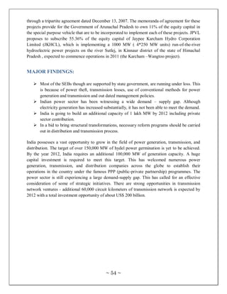 through a tripartite agreement dated December 13, 2007. The memoranda of agreement for these
projects provide for the Government of Arunachal Pradesh to own 11% of the equity capital in
the special purpose vehicle that are to be incorporated to implement each of these projects. JPVL
proposes to subscribe 55.36% of the equity capital of Jaypee Karcham Hydro Corporation
Limited (JKHCL), which is implementing a 1000 MW ( 4*250 MW units) run-of-the-river
hydroelectric power projects on the river Sutlej, in Kinnaur district of the state of Himachal
Pradesh , expected to commence operations in 2011 (the Karcham –Wangtoo project).


MAJOR FINDINGS:

    Most of the SEBs though are supported by state government, are running under loss. This
     is because of power theft, transmission losses, use of conventional methods for power
     generation and transmission and out dated management policies.
    Indian power sector has been witnessing a wide demand – supply gap. Although
     electricity generation has increased substantially, it has not been able to meet the demand.
    India is going to build an additional capacity of 1 lakh MW by 2012 including private
     sector contribution.
    In a bid to bring structural transformations, necessary reform programs should be carried
     out in distribution and transmission process.

India possesses a vast opportunity to grow in the field of power generation, transmission, and
distribution. The target of over 150,000 MW of hydel power germination is yet to be achieved.
By the year 2012, India requires an additional 100,000 MW of generation capacity. A huge
capital investment is required to meet this target. This has welcomed numerous power
generation, transmission, and distribution companies across the globe to establish their
operations in the country under the famous PPP (public-private partnership) programmes. The
power sector is still experiencing a large demand-supply gap. This has called for an effective
consideration of some of strategic initiatives. There are strong opportunities in transmission
network ventures - additional 60,000 circuit kilometers of transmission network is expected by
2012 with a total investment opportunity of about US$ 200 billion.




                                            ~ 54 ~
 