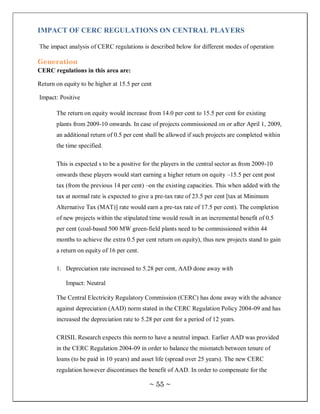 IMPACT OF CERC REGULATIONS ON CENTRAL PLAYERS

The impact analysis of CERC regulations is described below for different modes of operation

Generation
CERC regulations in this area are:

Return on equity to be higher at 15.5 per cent

Impact: Positive

       The return on equity would increase from 14.0 per cent to 15.5 per cent for existing
       plants from 2009-10 onwards. In case of projects commissioned on or after April 1, 2009,
       an additional return of 0.5 per cent shall be allowed if such projects are completed within
       the time specified.

       This is expected s to be a positive for the players in the central sector as from 2009-10
       onwards these players would start earning a higher return on equity –15.5 per cent post
       tax (from the previous 14 per cent) –on the existing capacities. This when added with the
       tax at normal rate is expected to give a pre-tax rate of 23.5 per cent [tax at Minimum
       Alternative Tax (MAT)] rate would earn a pre-tax rate of 17.5 per cent). The completion
       of new projects within the stipulated time would result in an incremental benefit of 0.5
       per cent (coal-based 500 MW green-field plants need to be commissioned within 44
       months to achieve the extra 0.5 per cent return on equity), thus new projects stand to gain
       a return on equity of 16 per cent.

       1. Depreciation rate increased to 5.28 per cent, AAD done away with

           Impact: Neutral

       The Central Electricity Regulatory Commission (CERC) has done away with the advance
       against depreciation (AAD) norm stated in the CERC Regulation Policy 2004-09 and has
       increased the depreciation rate to 5.28 per cent for a period of 12 years.

       CRISIL Research expects this norm to have a neutral impact. Earlier AAD was provided
       in the CERC Regulation 2004-09 in order to balance the mismatch between tenure of
       loans (to be paid in 10 years) and asset life (spread over 25 years). The new CERC
       regulation however discontinues the benefit of AAD. In order to compensate for the

                                             ~ 55 ~
 