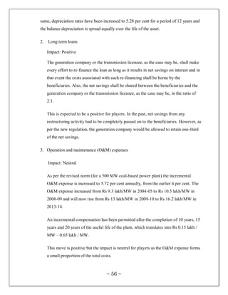 same, depreciation rates have been increased to 5.28 per cent for a period of 12 years and
the balance depreciation is spread equally over the life of the asset.

2.   Long term loans

     Impact: Positive

     The generation company or the transmission licensee, as the case may be, shall make
     every effort to re-finance the loan as long as it results in net savings on interest and in
     that event the costs associated with such re-financing shall be borne by the
     beneficiaries. Also, the net savings shall be shared between the beneficiaries and the
     generation company or the transmission licensee, as the case may be, in the ratio of
     2:1.

     This is expected to be a positive for players. In the past, net savings from any
     restructuring activity had to be completely passed on to the beneficiaries. However, as
     per the new regulation, the generation company would be allowed to retain one-third
     of the net savings.

3. Operation and maintenance (O&M) expenses

     Impact: Neutral

     As per the revised norm (for a 500 MW coal-based power plant) the incremental
     O&M expense is increased to 5.72 per cent annually, from the earlier 4 per cent. The
     O&M expense increased from Rs 9.3 lakh/MW in 2004-05 to Rs 10.5 lakh/MW in
     2008-09 and will now rise from Rs 13 lakh/MW in 2009-10 to Rs 16.2 lakh/MW in
     2013-14.

     An incremental compensation has been permitted after the completion of 10 years, 15
     years and 20 years of the useful life of the plant, which translates into Rs 0.15 lakh /
     MW – 0.65 lakh / MW.

     This move is positive but the impact is neutral for players as the O&M expense forms
     a small proportion of the total costs.



                                        ~ 56 ~
 