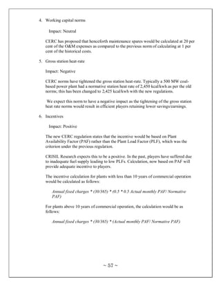 4. Working capital norms

     Impact: Neutral

   CERC has proposed that henceforth maintenance spares would be calculated at 20 per
   cent of the O&M expenses as compared to the previous norm of calculating at 1 per
   cent of the historical costs.

5. Gross station heat-rate

   Impact: Negative

   CERC norms have tightened the gross station heat-rate. Typically a 500 MW coal-
   based power plant had a normative station heat rate of 2,450 kcal/kwh as per the old
   norms; this has been changed to 2,425 kcal/kwh with the new regulations.

    We expect this norm to have a negative impact as the tightening of the gross station
   heat rate norms would result in efficient players retaining lower savings/earnings.

6. Incentives

     Impact: Positive

   The new CERC regulation states that the incentive would be based on Plant
   Availability Factor (PAF) rather than the Plant Load Factor (PLF), which was the
   criterion under the previous regulation.

   CRISIL Research expects this to be a positive. In the past, players have suffered due
   to inadequate fuel supply leading to low PLFs. Calculation, now based on PAF will
   provide adequate incentive to players.

   The incentive calculation for plants with less than 10 years of commercial operation
   would be calculated as follows:

       Annual fixed charges * (30/365) * (0.5 * 0.5 Actual monthly PAF/ Normative
       PAF)

   For plants above 10 years of commercial operation, the calculation would be as
   follows:

       Annual fixed charges * (30/365) * (Actual monthly PAF/ Normative PAF)




                                    ~ 57 ~
 