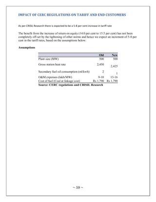 IMPACT OF CERC REGULATIONS ON TARIFF AND END CUSTOMERS


As per CRISIL Research there is expected to be a 5-8 per cent increase in tariff rate

The benefit from the increase of return on equity (14.0 per cent to 15.5 per cent) has not been
completely off-set by the tightening of other norms and hence we expect an increment of 5-8 per
cent in the tariff rates, based on the assumptions below:

Assumptions

                                                                         Old            New
                  Plant size (MW)                                        500             500
                  Gross station heat rate                              2,450
                                                                                    2,425
                  Secondary fuel oil consumption (ml/kwh)                   2
                                                                       1
                  O&M expenses (lakh/MW)                   9-10    13-16
                  Cost of fuel (Coal at linkage cost)  Rs 1,790 Rs 1,790
                  Source: CERC regulations and CRISIL Research




                                                 ~ 59 ~
 