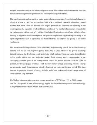 analysis are used to analyze the industry of power sector. The various analysis shows that there has
been a continuous growth in generation and consumption of power in India.

Thermal, hydro and nuclear are three major source of power generation From the installed capacity
of only 1,362mw in 1947, has increased to 97000 MW as on March 2000 which has since crossed
100,000 MW mark India has become sixth largest producer and consumer of electricity in the
world equaling the capacities of UK and France combined. The number of consumers connected to
the Indian power grid exceeds is 75 million. Rural electrification is one significant initiative of the
industry to trigger economic development and generate employment by providing electricity as an
input for productive uses in agriculture and rural industries, and improve the quality of life of the
rural people.

The International Energy Outlook 2006 (IEO2006) projects strong growth for worldwide energy
demand over the 27-year projection period from 2003 to 2030. Much of the growth in energy
demand is among the developing countries in Asia, which includes China and India; demand in the
region nearly triples over the projection period. Total primary energy consumption in the
developing countries grows at an average annual rate of 3.0 percent between 2003 and 2030. In
contrast, for the developed countries—with its more mature energy-consuming nations—energy
use grows at a much slower average rate of 1.0 percent per year over the same period. This huge
increase in projected demand of energy in India and China makes analysis of energy sector of
these countries very important.


World electricity generation rose at an average annual rate of 3.7% from 1971 to 2004, greater
than the 2.1% growth in total primary energy supply. Total world consumption of marketed energy
is projected to increase by 50 percent from 2005 to 2030.




                                                ~6~
 