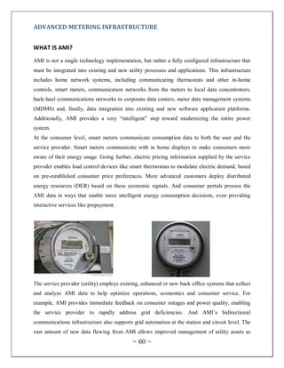 ADVANCED METERING INFRASTRUCTURE


WHAT IS AMI?
AMI is not a single technology implementation, but rather a fully configured infrastructure that
must be integrated into existing and new utility processes and applications. This infrastructure
includes home network systems, including communicating thermostats and other in-home
controls, smart meters, communication networks from the meters to local data concentrators,
back-haul communications networks to corporate data centers, meter data management systems
(MDMS) and, finally, data integration into existing and new software application platforms.
Additionally, AMI provides a very ―intelligent‖ step toward modernizing the entire power
system.
At the consumer level, smart meters communicate consumption data to both the user and the
service provider. Smart meters communicate with in home displays to make consumers more
aware of their energy usage. Going further, electric pricing information supplied by the service
provider enables load control devices like smart thermostats to modulate electric demand, based
on pre-established consumer price preferences. More advanced customers deploy distributed
energy resources (DER) based on these economic signals. And consumer portals process the
AMI data in ways that enable more intelligent energy consumption decisions, even providing
interactive services like prepayment.




The service provider (utility) employs existing, enhanced or new back office systems that collect
and analyze AMI data to help optimize operations, economics and consumer service. For
example, AMI provides immediate feedback on consumer outages and power quality, enabling
the service provider to rapidly address grid deficiencies. And AMI‘s bidirectional
communications infrastructure also supports grid automation at the station and circuit level. The
vast amount of new data flowing from AMI allows improved management of utility assets as
                                            ~ 60 ~
 