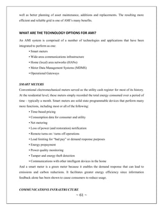 well as better planning of asset maintenance, additions and replacements. The resulting more
efficient and reliable grid is one of AMI‘s many benefits.


WHAT ARE THE TECHNOLOGY OPTIONS FOR AMI?
An AMI system is comprised of a number of technologies and applications that have been
integrated to perform as one:
       • Smart meters
       • Wide-area communications infrastructure
       • Home (local) area networks (HANs)
       • Meter Data Management Systems (MDMS)
       • Operational Gateways


SMART METERS
Conventional electromechanical meters served as the utility cash register for most of its history.
At the residential level, these meters simply recorded the total energy consumed over a period of
time – typically a month. Smart meters are solid state programmable devices that perform many
more functions, including most or all of the following:
       • Time-based pricing
       • Consumption data for consumer and utility
       • Net metering
       • Loss of power (and restoration) notification
       • Remote turns on / turns off operations
       • Load limiting for ―bad pay‖ or demand response purposes
       • Energy prepayment
       • Power quality monitoring
       • Tamper and energy theft detection
       • Communications with other intelligent devices in the home
And a smart meter is a green meter because it enables the demand response that can lead to
emissions and carbon reductions. It facilitates greater energy efficiency since information
feedback alone has been shown to cause consumers to reduce usage.


COMMUNICATIONS INFRASTRUCTURE
                                             ~ 61 ~
 