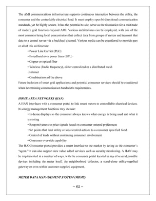 The AMI communications infrastructure supports continuous interaction between the utility, the
consumer and the controllable electrical load. It must employ open bi-directional communication
standards, yet be highly secure. It has the potential to also serve as the foundation for a multitude
of modern grid functions beyond AMI. Various architectures can be employed, with one of the
most common being local concentrators that collect data from groups of meters and transmit that
data to a central server via a backhaul channel. Various media can be considered to provide part
or all of this architecture:
        • Power Line Carrier (PLC)
        • Broadband over power lines (BPL)
        • Copper or optical fiber
        • Wireless (Radio frequency), either centralized or a distributed mesh
        • Internet
        • Combinations of the above
Future inclusion of smart grid applications and potential consumer services should be considered
when determining communication bandwidth requirements.


HOME AREA NETWORKS (HAN)
A HAN interfaces with a consumer portal to link smart meters to controllable electrical devices.
Its energy management functions may include:
        • In-home displays so the consumer always knows what energy is being used and what it
        is costing
        • Responsiveness to price signals based on consumer-entered preferences
        • Set points that limit utility or local control actions to a consumer specified band
        • Control of loads without continuing consumer involvement
        • Consumer over-ride capability
The HAN/consumer portal provides a smart interface to the market by acting as the consumer‘s
―agent.‖ It can also support new value added services such as security monitoring. A HAN may
be implemented in a number of ways, with the consumer portal located in any of several possible
devices including the meter itself, the neighborhood collector, a stand-alone utility-supplied
gateway or even within customer-supplied equipment.


METER DATA MANAGEMENT SYSTEM (MDMS)


                                              ~ 62 ~
 