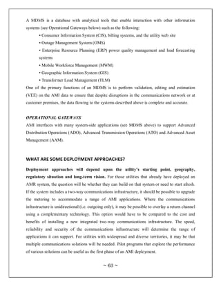 A MDMS is a database with analytical tools that enable interaction with other information
systems (see Operational Gateways below) such as the following:
       • Consumer Information System (CIS), billing systems, and the utility web site
       • Outage Management System (OMS)
       • Enterprise Resource Planning (ERP) power quality management and load forecasting
       systems
       • Mobile Workforce Management (MWM)
       • Geographic Information System (GIS)
       • Transformer Load Management (TLM)
One of the primary functions of an MDMS is to perform validation, editing and estimation
(VEE) on the AMI data to ensure that despite disruptions in the communications network or at
customer premises, the data flowing to the systems described above is complete and accurate.


OPERATIONAL GATEWAYS
AMI interfaces with many system-side applications (see MDMS above) to support Advanced
Distribution Operations (ADO), Advanced Transmission Operations (ATO) and Advanced Asset
Management (AAM).



WHAT ARE SOME DEPLOYMENT APPROACHES?

Deployment approaches will depend upon the utility’s starting point, geography,
regulatory situation and long-term vision. For those utilities that already have deployed an
AMR system, the question will be whether they can build on that system or need to start afresh.
If the system includes a two-way communications infrastructure, it should be possible to upgrade
the metering to accommodate a range of AMI applications. Where the communications
infrastructure is unidirectional (i.e. outgoing only), it may be possible to overlay a return channel
using a complementary technology. This option would have to be compared to the cost and
benefits of installing a new integrated two-way communications infrastructure. The speed,
reliability and security of the communications infrastructure will determine the range of
applications it can support. For utilities with widespread and diverse territories, it may be that
multiple communications solutions will be needed. Pilot programs that explore the performance
of various solutions can be useful as the first phase of an AMI deployment.


                                              ~ 63 ~
 