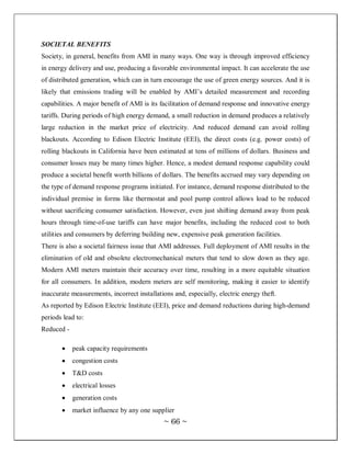 SOCIETAL BENEFITS
Society, in general, benefits from AMI in many ways. One way is through improved efficiency
in energy delivery and use, producing a favorable environmental impact. It can accelerate the use
of distributed generation, which can in turn encourage the use of green energy sources. And it is
likely that emissions trading will be enabled by AMI‘s detailed measurement and recording
capabilities. A major benefit of AMI is its facilitation of demand response and innovative energy
tariffs. During periods of high energy demand, a small reduction in demand produces a relatively
large reduction in the market price of electricity. And reduced demand can avoid rolling
blackouts. According to Edison Electric Institute (EEI), the direct costs (e.g. power costs) of
rolling blackouts in California have been estimated at tens of millions of dollars. Business and
consumer losses may be many times higher. Hence, a modest demand response capability could
produce a societal benefit worth billions of dollars. The benefits accrued may vary depending on
the type of demand response programs initiated. For instance, demand response distributed to the
individual premise in forms like thermostat and pool pump control allows load to be reduced
without sacrificing consumer satisfaction. However, even just shifting demand away from peak
hours through time-of-use tariffs can have major benefits, including the reduced cost to both
utilities and consumers by deferring building new, expensive peak generation facilities.
There is also a societal fairness issue that AMI addresses. Full deployment of AMI results in the
elimination of old and obsolete electromechanical meters that tend to slow down as they age.
Modern AMI meters maintain their accuracy over time, resulting in a more equitable situation
for all consumers. In addition, modern meters are self monitoring, making it easier to identify
inaccurate measurements, incorrect installations and, especially, electric energy theft.
As reported by Edison Electric Institute (EEI), price and demand reductions during high-demand
periods lead to:
Reduced -

            peak capacity requirements
            congestion costs
            T&D costs
            electrical losses
            generation costs
            market influence by any one supplier
                                             ~ 66 ~
 