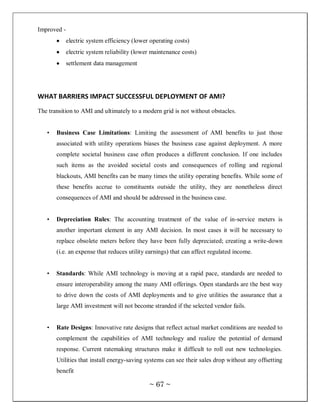 Improved -
             electric system efficiency (lower operating costs)
             electric system reliability (lower maintenance costs)
             settlement data management




WHAT BARRIERS IMPACT SUCCESSFUL DEPLOYMENT OF AMI?
The transition to AMI and ultimately to a modern grid is not without obstacles.


   •   Business Case Limitations: Limiting the assessment of AMI benefits to just those
       associated with utility operations biases the business case against deployment. A more
       complete societal business case often produces a different conclusion. If one includes
       such items as the avoided societal costs and consequences of rolling and regional
       blackouts, AMI benefits can be many times the utility operating benefits. While some of
       these benefits accrue to constituents outside the utility, they are nonetheless direct
       consequences of AMI and should be addressed in the business case.


   •   Depreciation Rules: The accounting treatment of the value of in-service meters is
       another important element in any AMI decision. In most cases it will be necessary to
       replace obsolete meters before they have been fully depreciated; creating a write-down
       (i.e. an expense that reduces utility earnings) that can affect regulated income.


   •   Standards: While AMI technology is moving at a rapid pace, standards are needed to
       ensure interoperability among the many AMI offerings. Open standards are the best way
       to drive down the costs of AMI deployments and to give utilities the assurance that a
       large AMI investment will not become stranded if the selected vendor fails.


   •   Rate Designs: Innovative rate designs that reflect actual market conditions are needed to
       complement the capabilities of AMI technology and realize the potential of demand
       response. Current ratemaking structures make it difficult to roll out new technologies.
       Utilities that install energy-saving systems can see their sales drop without any offsetting
       benefit

                                              ~ 67 ~
 