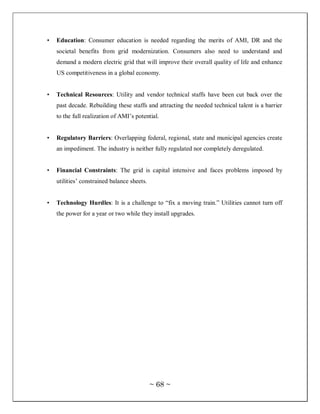 •   Education: Consumer education is needed regarding the merits of AMI, DR and the
    societal benefits from grid modernization. Consumers also need to understand and
    demand a modern electric grid that will improve their overall quality of life and enhance
    US competitiveness in a global economy.


•   Technical Resources: Utility and vendor technical staffs have been cut back over the
    past decade. Rebuilding these staffs and attracting the needed technical talent is a barrier
    to the full realization of AMI‘s potential.


•   Regulatory Barriers: Overlapping federal, regional, state and municipal agencies create
    an impediment. The industry is neither fully regulated nor completely deregulated.


•   Financial Constraints: The grid is capital intensive and faces problems imposed by
    utilities‘ constrained balance sheets.


•   Technology Hurdles: It is a challenge to ―fix a moving train.‖ Utilities cannot turn off
    the power for a year or two while they install upgrades.




                                             ~ 68 ~
 