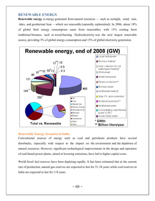 RENEWABLE ENERGY
Renewable energy is energy generated from natural resources — such as sunlight, wind, rain,
tides, and geothermal heat —which are renewable (naturally replenished). In 2006, about 18%
of global final energy consumption came from renewables, with 13% coming from
traditional biomass, such as wood-burning. Hydroelectricity was the next largest renewable
source, providing 3% of global energy consumption and 15% of global electricity generation.




Renewable Energy Scenario in India
Conventional sources of energy such as coal and petroleum products have several
drawbacks, especially with respect to the impact on the environment and the depletion of
natural resources. However, significant technological improvements in the design and operation
of coal-based power plants, aimed at lowering emissions, have led to higher capital costs.

World fossil fuel reserves have been depleting rapidly. It has been estimated that at the current
rate of production, natural gas reserves are expected to last for 31-34 years while coal reserves in
India are expected to last for 118 years.



                                             ~ 69 ~
 