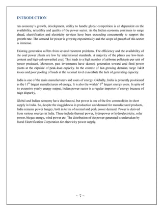 INTRODUCTION

An economy‘s growth, development, ability to handle global competition is all dependent on the
availability, reliability and quality of the power sector. As the Indian economy continues to surge
ahead, electrification and electricity services have been expanding concurrently to support the
growth rate. The demand for power is growing exponentially and the scope of growth of this sector
is immense.

Existing generation suffers from several recurrent problems. The efficiency and the availability of
the coal power plants are low by international standards. A majority of the plants use low-heat-
content and high-ash unwashed coal. This leads to a high number of airborne pollutants per unit of
power produced. Moreover, past investments have skewed generation toward coal-fired power
plants at the expense of peak-load capacity. In the context of fast-growing demand, large T&D
losses and poor pooling of loads at the national level exacerbate the lack of generating capacity.

India is one of the main manufacturers and users of energy. Globally, India is presently positioned
as the 11th largest manufacturers of energy. It is also the worlds‘ 6th largest energy users. In spite of
its extensive yearly energy output, Indian power sector is a regular importer of energy because of
huge disparity.

Global and Indian economy have decelerated, but power is one of the few commodities in short
supply in India. So, despite the sluggishness in production and demand for manufactured products,
India remains power hungry, both in terms of normal and peak power demand. Power is derived
from various sources in India. These include thermal power, hydropower or hydroelectricity, solar
power, biogas energy, wind power etc. The distribution of the power generated is undertaken by
Rural Electrification Corporation for electricity power supply.




                                                ~7~
 