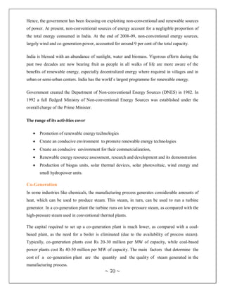 Hence, the government has been focusing on exploiting non-conventional and renewable sources
of power. At present, non-conventional sources of energy account for a negligible proportion of
the total energy consumed in India. At the end of 2008-09, non-conventional energy sources,
largely wind and co-generation power, accounted for around 9 per cent of the total capacity.

India is blessed with an abundance of sunlight, water and biomass. Vigorous efforts during the
past two decades are now bearing fruit as people in all walks of life are more aware of the
benefits of renewable energy, especially decentralized energy where required in villages and in
urban or semi-urban centers. India has the world‘s largest programme for renewable energy.

Government created the Department of Non-conventional Energy Sources (DNES) in 1982. In
1992 a full fledged Ministry of Non-conventional Energy Sources was established under the
overall charge of the Prime Minister.

The range of its activities cover

       Promotion of renewable energy technologies
       Create an conducive environment to promote renewable energy technologies
       Create an conducive environment for their commercialization,
       Renewable energy resource assessment, research and development and its demonstration
       Production of biogas units, solar thermal devices, solar photovoltaic, wind energy and
       small hydropower units.

Co-Generation
In some industries like chemicals, the manufacturing process generates considerable amounts of
heat, which can be used to produce steam. This steam, in turn, can be used to run a turbine
generator. In a co-generation plant the turbine runs on low-pressure steam, as compared with the
high-pressure steam used in conventional thermal plants.

The capital required to set up a co-generation plant is much lower, as compared with a coal-
based plant, as the need for a boiler is eliminated (due to the availability of process steam).
Typically, co-generation plants cost Rs 20-30 million per MW of capacity, while coal-based
power plants cost Rs 40-50 million per MW of capacity. The main factors that determine the
cost of a co-generation plant are the quantity and the quality of steam generated in the
manufacturing process.
                                            ~ 70 ~
 