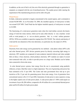 In addition, as the cost of fuel is nil, the cost of the electricity generated through co-generation is
marginal, as compared with the cost of purchased power. The surplus power (after meeting the
requirement of the manufacturing process) can be sold to the grid.

Wind Power
In India, wind power potential is largely concentrated in the coastal regions, and is estimated at
around 48,500 MW. As on November 30, 2008, the installed capacity of wind power in India
was around 9,587 MW. Tamil Nadu has the highest installed capacity of wind power at around
4,116 MW.

The functioning of a wind power generation starts when the wind turbine converts the kinetic
energy of wind into rotary motion, which can be used, either directly to run a machine (wind
mills or wind pumps), or to run an electric generator, that is, a wind turbine generator
(WTG). WTGs are available in capacities ranging from 250-750 kW. The velocity and density of
wind and the size (diameter) of the rotor determine, at a particular site, the output of a WTG.

Solar power
Electricity from solar energy can be generated by two methods - solar photo-voltaic (SPV) cells
and solar thermal power. SPV devices generate power by directly converting light energy to
electricity. SPV modules are composed of semi-conductor material (silicon) and when sunlight
falls on them, it frees electrons, which produces electricity. SPV modules are made of several
inter-connected solar cells, in order to provide power on a large scale. Modules can be further
inter-connected to form solar arrays.

 In solar thermal power systems, heat energy from the sun is concentrated, using parabolic
reflectors, to heat a fluid like water to a high temperature. The cost of generating solar power has
been estimated at Rs 15 per kWh. The Centre and state governments have tied up to give
incentives of Rs 12 per unit for generating power from solar energy. Cost of generation from
conventional sources is Rs 2.5-3.5 per kWh. Generation of solar power is more expensive owing
to the higher capital costs of solar power plants. A solar power plant of 1 MW could require an
investment of up to Rs 200 million, compared to Rs 40 million for a conventional thermal power
plant and Rs 60 million for hydro power plant.




                                               ~ 71 ~
 