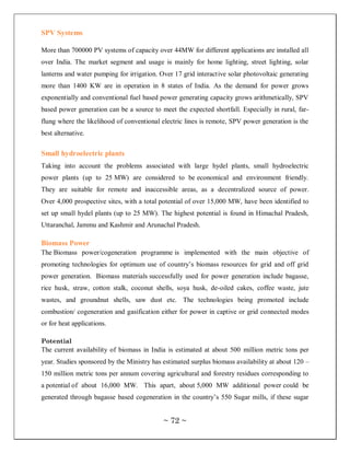 SPV Systems

More than 700000 PV systems of capacity over 44MW for different applications are installed all
over India. The market segment and usage is mainly for home lighting, street lighting, solar
lanterns and water pumping for irrigation. Over 17 grid interactive solar photovoltaic generating
more than 1400 KW are in operation in 8 states of India. As the demand for power grows
exponentially and conventional fuel based power generating capacity grows arithmetically, SPV
based power generation can be a source to meet the expected shortfall. Especially in rural, far-
flung where the likelihood of conventional electric lines is remote, SPV power generation is the
best alternative.

Small hydroelectric plants
Taking into account the problems associated with large hydel plants, small hydroelectric
power plants (up to 25 MW) are considered to be economical and environment friendly.
They are suitable for remote and inaccessible areas, as a decentralized source of power.
Over 4,000 prospective sites, with a total potential of over 15,000 MW, have been identified to
set up small hydel plants (up to 25 MW). The highest potential is found in Himachal Pradesh,
Uttaranchal, Jammu and Kashmir and Arunachal Pradesh.

Biomass Power
The Biomass power/cogeneration programme is implemented with the main objective of
promoting technologies for optimum use of country‘s biomass resources for grid and off grid
power generation. Biomass materials successfully used for power generation include bagasse,
rice husk, straw, cotton stalk, coconut shells, soya husk, de-oiled cakes, coffee waste, jute
wastes, and groundnut shells, saw dust etc. The technologies being promoted include
combustion/ cogeneration and gasification either for power in captive or grid connected modes
or for heat applications.

Potential
The current availability of biomass in India is estimated at about 500 million metric tons per
year. Studies sponsored by the Ministry has estimated surplus biomass availability at about 120 –
150 million metric tons per annum covering agricultural and forestry residues corresponding to
a potential of about 16,000 MW. This apart, about 5,000 MW additional power could be
generated through bagasse based cogeneration in the country‘s 550 Sugar mills, if these sugar


                                            ~ 72 ~
 