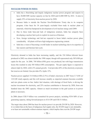 NUCLEAR POWER IN INDIA
       India has a flourishing and largely indigenous nuclear power program and expects to
       have 20,000 MW nuclear capacity on line by 2020 and 63,000 MW by 2032. It aims to
       supply 25% of electricity from nuclear power by 2050.
       Because India is outside the Nuclear Non-Proliferation Treaty due to its weapons
       program, it has been for 34 years largely excluded from trade in nuclear plant or
       materials, which has hampered its development of civil nuclear energy until 2009.
       Due to these trade bans and lack of indigenous uranium, India has uniquely been
       developing a nuclear fuel cycle to exploit its reserves of thorium.
       Now, foreign technology and fuel are expected to boost India's nuclear power plans
       considerably. All plants will have high indigenous engineering content.
       India has a vision of becoming a world leader in nuclear technology due to its expertise in
       fast reactors and thorium fuel cycle.


Electricity demand in India has been increasing rapidly, and the 534 billion kilowatt hours
produced in 2002 was almost double the 1990 output, though still represented only 505 kWh per
capita for the year. In 2006, 744 billion kWh gross was produced, but with huge transmission
losses this resulted in only 505 billion kWh consumption. The per capita figure is expected to
almost triple by 2020, with 6.3% annual growth. Coal provides 68% of the electricity at present,
but reserves are limited. Gas provides 8%, hydro 15%.

Nuclear power supplied 15.8 billion kWh (2.5%) of India's electricity in 2007 from 3.7 GW (of
110 GW total) capacity and this will increase steadily as imported uranium becomes available
and new plants come on line. India's fuel situation, with shortage of fossil fuels, is driving the
nuclear investment for electricity, and 25% nuclear contribution is foreseen by 2050, from one
hundred times the 2002 capacity. Almost as much investment in the grid system as in power
plants is necessary.

In 2006 almost US$ 9 billion was committed for power projects, including 9354 MW of new
generating capacity, taking forward projects to 43.6 GW and US$ 51 billion.

The target since about 2004 has been for nuclear power is to provide 20 GW by 2020. However,
it is evident that on the basis of indigenous fuel supply only, the 20 GW target is not attainable,
or at least not sustainable without uranium imports, which implies that even the 20 GW target

                                               ~ 75 ~
 