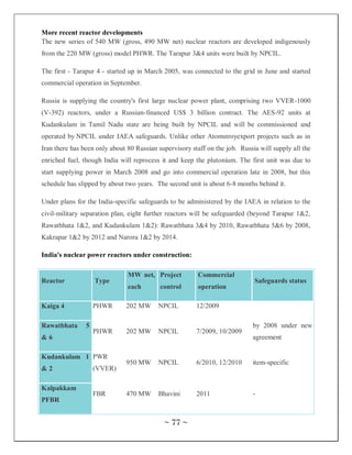 More recent reactor developments
The new series of 540 MW (gross, 490 MW net) nuclear reactors are developed indigenously
from the 220 MW (gross) model PHWR. The Tarapur 3&4 units were built by NPCIL.

The first - Tarapur 4 - started up in March 2005, was connected to the grid in June and started
commercial operation in September.

Russia is supplying the country's first large nuclear power plant, comprising two VVER-1000
(V-392) reactors, under a Russian-financed US$ 3 billion contract. The AES-92 units at
Kudankulam in Tamil Nadu state are being built by NPCIL and will be commissioned and
operated by NPCIL under IAEA safeguards. Unlike other Atomstroyexport projects such as in
Iran there has been only about 80 Russian supervisory staff on the job. Russia will supply all the
enriched fuel, though India will reprocess it and keep the plutonium. The first unit was due to
start supplying power in March 2008 and go into commercial operation late in 2008, but this
schedule has slipped by about two years. The second unit is about 6-8 months behind it.

Under plans for the India-specific safeguards to be administered by the IAEA in relation to the
civil-military separation plan, eight further reactors will be safeguarded (beyond Tarapur 1&2,
Rawatbhata 1&2, and Kudankulam 1&2): Rawatbhata 3&4 by 2010, Rawatbhata 5&6 by 2008,
Kakrapar 1&2 by 2012 and Narora 1&2 by 2014.

India's nuclear power reactors under construction:

                               MW net, Project           Commercial
Reactor             Type                                                     Safeguards status
                               each        control       operation

Kaiga 4             PHWR      202 MW      NPCIL         12/2009

Rawatbhata      5                                                            by 2008 under new
                    PHWR      202 MW      NPCIL         7/2009, 10/2009
&6                                                                           agreement

Kudankulam 1 PWR
                              950 MW      NPCIL         6/2010, 12/2010      item-specific
&2                  (VVER)

Kalpakkam
                    FBR       470 MW      Bhavini       2011                 -
PFBR


                                            ~ 77 ~
 