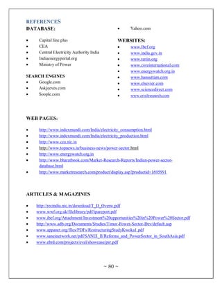 REFERENCES
DATABASE:                                           Yahoo.com

     Capital line plus                          WEBSITES:
     CEA                                             www.Ibef.org
     Central Electricity Authority India             www.india.gov.in
     Indiaenergyportal.org                           www.teriin.org
     Ministry of Power                               www.coreinternational.com
                                                     www.energywatch.org.in
SEARCH ENGINES                                       www.hansuttam.com
    Google.com                                       www.elsevier.com
    Askjeeves.com                                    www.sciencedirect.com
    Soople.com                                       www.crisilresearch.com




WEB PAGES:

     http://www.indexmundi.com/India/electricity_consumption.html
     http://www.indexmundi.com/India/electricity_production.html
     http://www.cea.nic.in
     http://www.topnews.in/business-news/power-sector.html
     http://www.energywatch.org.in
     http://www.bharatbook.com/Market-Research-Reports/Indian-power-sector-
     database.html
     http://www.marketresearch.com/product/display.asp?productid=1695991




ARTICLES & MAGAZINES

    http://recindia.nic.in/download/T_D_Overw.pdf
    www.wwf.org.uk/filelibrary/pdf/ipareport.pdf
    www.ibef.org/Attachment/Investment%20opportunities%20in%20Power%20Sector.pdf
    http://www.adb.org/Documents/Studies/Timor-Power-Sector-Dev/default.asp
    www.appanet.org/files/PDFs/RestructuringStudyKwoka1.pdf
    www.saneinetwork.net/pdf/SANEI_II/Reforms_and_PowerSector_in_SouthAsia.pdf
    www.ebrd.com/projects/eval/showcase/psr.pdf




                                           ~ 80 ~
 