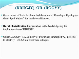 (DDUGJY) OR (RGGVY)
Government of India has launched the scheme “Deendayal Upadhyaya
Gram Jyoti Yojana” for rural electrification.
Rural Electrification Corporation is the Nodal Agency for
implementation of DDUGJY.
Under DDUGJY-RE, Ministry of Power has sanctioned 921 projects
to electrify 1,21,225 un-electrified villages.
 