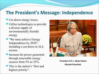 The President’s Message: Independence
Cut down energy losses.
Utilize technologies to provide
a diverse supply of
environmentally friendly
energy.
“We must achieve Energy
Independence by 2030”,
including a cut down in ALL
sectors.
Increase the power generated
through renewable energy
sources from 5% to 25%.
This is the nation’s “first and
highest priority”.
President A.P.J. Abdul Kalam
(Rocket Scientist)
 