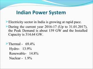 Indian Power System
Electricity sector in India is growing at rapid pace.
During the current year 2016-17 (Up to 31.01.2017),
the Peak Demand is about 159 GW and the Installed
Capacity is 314.64 GW.
Thermal - 69.4%
Hydro- 13.9%
Renewable- 14.8%
Nuclear - 1.9%
 